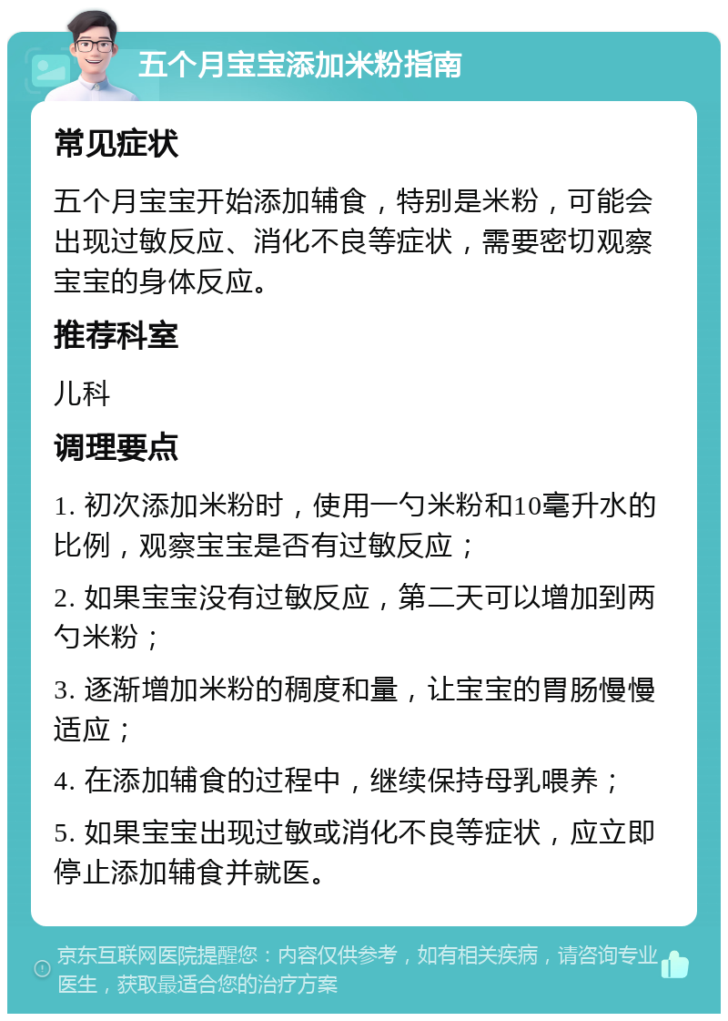 五个月宝宝添加米粉指南 常见症状 五个月宝宝开始添加辅食，特别是米粉，可能会出现过敏反应、消化不良等症状，需要密切观察宝宝的身体反应。 推荐科室 儿科 调理要点 1. 初次添加米粉时，使用一勺米粉和10毫升水的比例，观察宝宝是否有过敏反应； 2. 如果宝宝没有过敏反应，第二天可以增加到两勺米粉； 3. 逐渐增加米粉的稠度和量，让宝宝的胃肠慢慢适应； 4. 在添加辅食的过程中，继续保持母乳喂养； 5. 如果宝宝出现过敏或消化不良等症状，应立即停止添加辅食并就医。