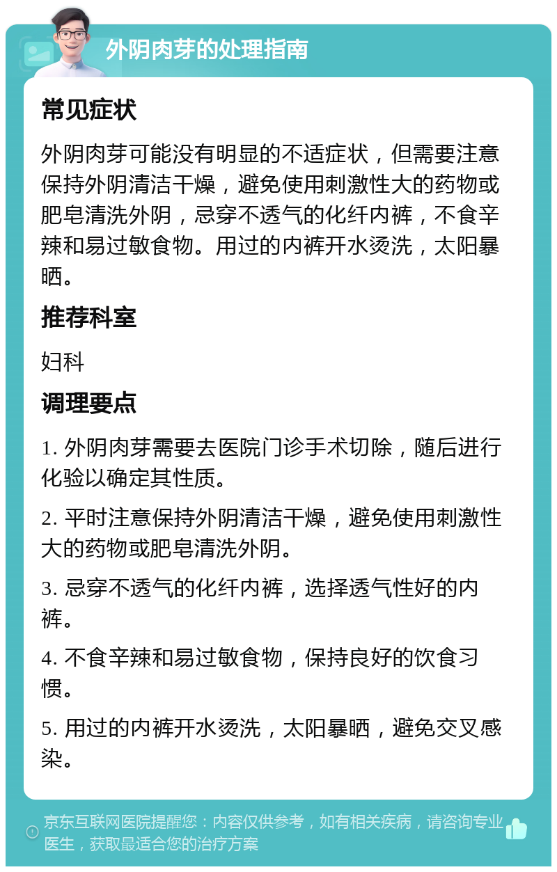 外阴肉芽的处理指南 常见症状 外阴肉芽可能没有明显的不适症状，但需要注意保持外阴清洁干燥，避免使用刺激性大的药物或肥皂清洗外阴，忌穿不透气的化纤内裤，不食辛辣和易过敏食物。用过的内裤开水烫洗，太阳暴晒。 推荐科室 妇科 调理要点 1. 外阴肉芽需要去医院门诊手术切除，随后进行化验以确定其性质。 2. 平时注意保持外阴清洁干燥，避免使用刺激性大的药物或肥皂清洗外阴。 3. 忌穿不透气的化纤内裤，选择透气性好的内裤。 4. 不食辛辣和易过敏食物，保持良好的饮食习惯。 5. 用过的内裤开水烫洗，太阳暴晒，避免交叉感染。