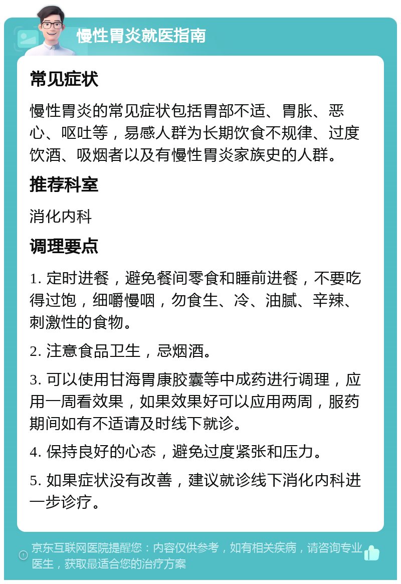 慢性胃炎就医指南 常见症状 慢性胃炎的常见症状包括胃部不适、胃胀、恶心、呕吐等，易感人群为长期饮食不规律、过度饮酒、吸烟者以及有慢性胃炎家族史的人群。 推荐科室 消化内科 调理要点 1. 定时进餐，避免餐间零食和睡前进餐，不要吃得过饱，细嚼慢咽，勿食生、冷、油腻、辛辣、刺激性的食物。 2. 注意食品卫生，忌烟酒。 3. 可以使用甘海胃康胶囊等中成药进行调理，应用一周看效果，如果效果好可以应用两周，服药期间如有不适请及时线下就诊。 4. 保持良好的心态，避免过度紧张和压力。 5. 如果症状没有改善，建议就诊线下消化内科进一步诊疗。