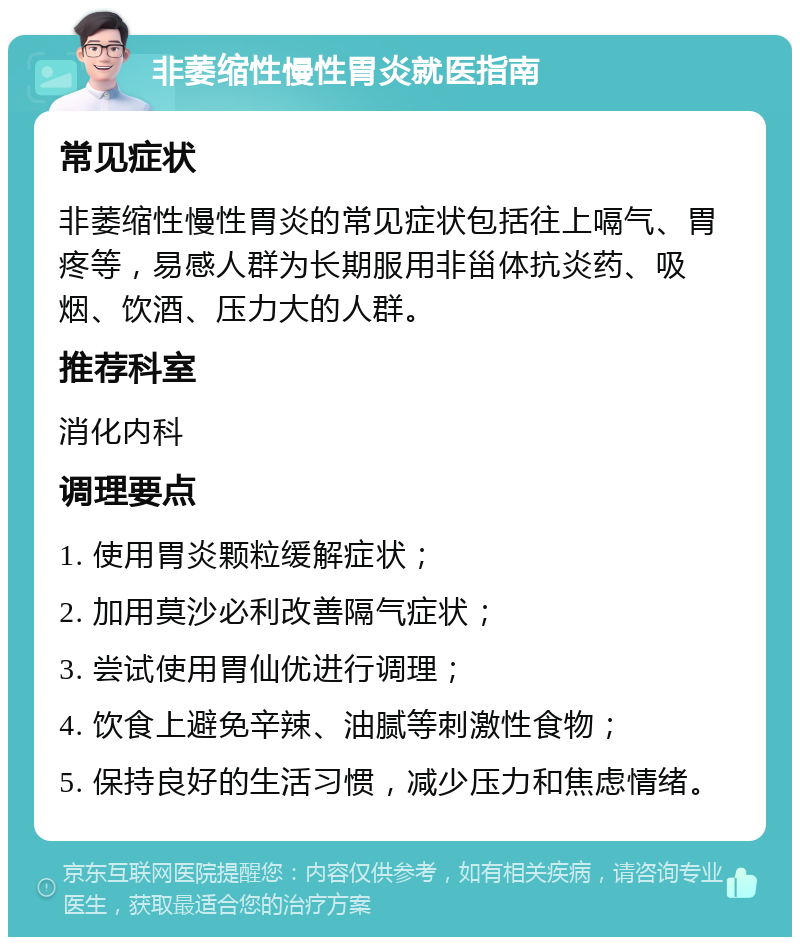 非萎缩性慢性胃炎就医指南 常见症状 非萎缩性慢性胃炎的常见症状包括往上嗝气、胃疼等，易感人群为长期服用非甾体抗炎药、吸烟、饮酒、压力大的人群。 推荐科室 消化内科 调理要点 1. 使用胃炎颗粒缓解症状； 2. 加用莫沙必利改善隔气症状； 3. 尝试使用胃仙优进行调理； 4. 饮食上避免辛辣、油腻等刺激性食物； 5. 保持良好的生活习惯，减少压力和焦虑情绪。