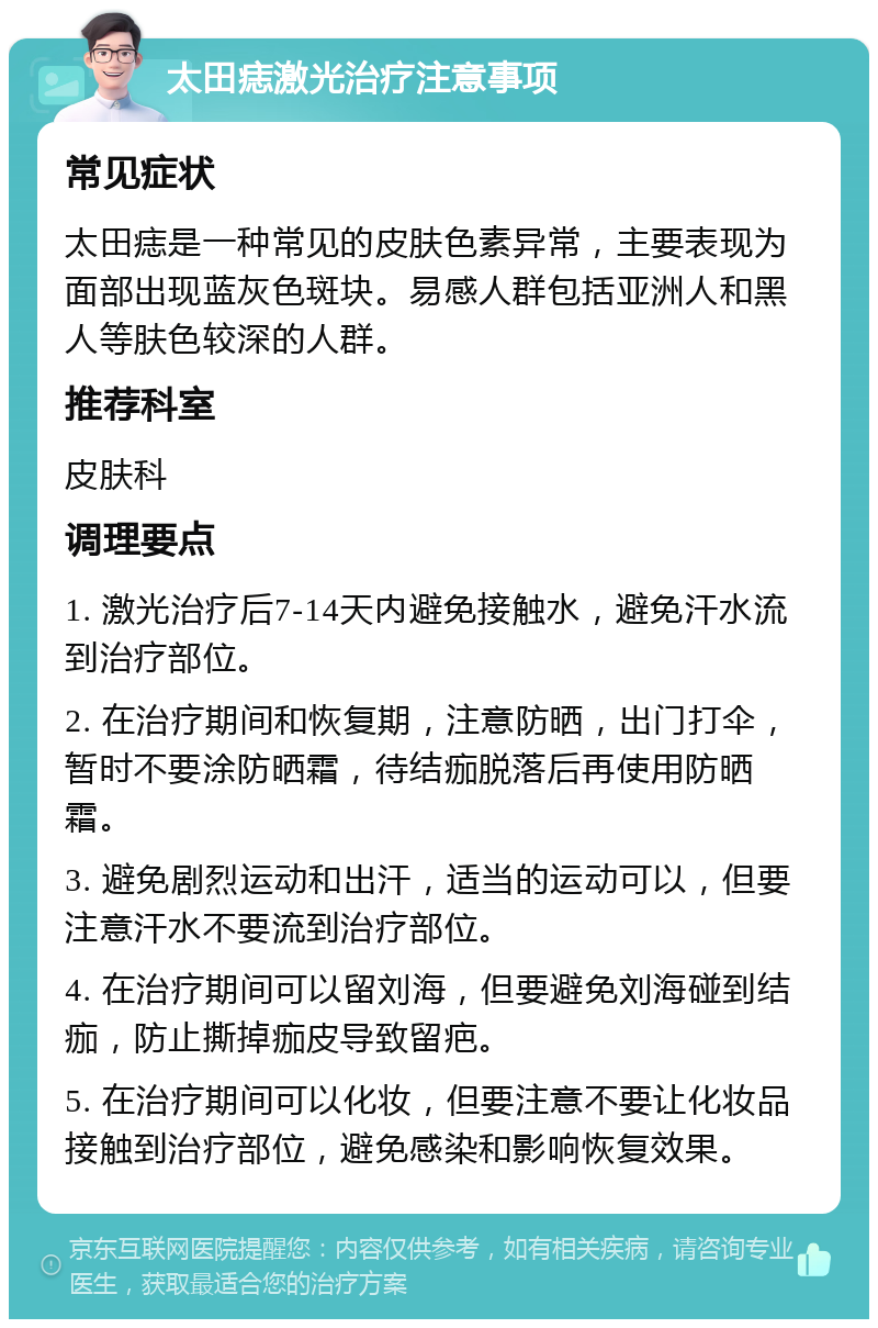 太田痣激光治疗注意事项 常见症状 太田痣是一种常见的皮肤色素异常，主要表现为面部出现蓝灰色斑块。易感人群包括亚洲人和黑人等肤色较深的人群。 推荐科室 皮肤科 调理要点 1. 激光治疗后7-14天内避免接触水，避免汗水流到治疗部位。 2. 在治疗期间和恢复期，注意防晒，出门打伞，暂时不要涂防晒霜，待结痂脱落后再使用防晒霜。 3. 避免剧烈运动和出汗，适当的运动可以，但要注意汗水不要流到治疗部位。 4. 在治疗期间可以留刘海，但要避免刘海碰到结痂，防止撕掉痂皮导致留疤。 5. 在治疗期间可以化妆，但要注意不要让化妆品接触到治疗部位，避免感染和影响恢复效果。