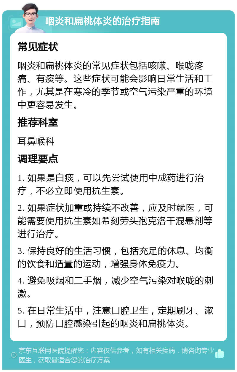 咽炎和扁桃体炎的治疗指南 常见症状 咽炎和扁桃体炎的常见症状包括咳嗽、喉咙疼痛、有痰等。这些症状可能会影响日常生活和工作，尤其是在寒冷的季节或空气污染严重的环境中更容易发生。 推荐科室 耳鼻喉科 调理要点 1. 如果是白痰，可以先尝试使用中成药进行治疗，不必立即使用抗生素。 2. 如果症状加重或持续不改善，应及时就医，可能需要使用抗生素如希刻劳头孢克洛干混悬剂等进行治疗。 3. 保持良好的生活习惯，包括充足的休息、均衡的饮食和适量的运动，增强身体免疫力。 4. 避免吸烟和二手烟，减少空气污染对喉咙的刺激。 5. 在日常生活中，注意口腔卫生，定期刷牙、漱口，预防口腔感染引起的咽炎和扁桃体炎。