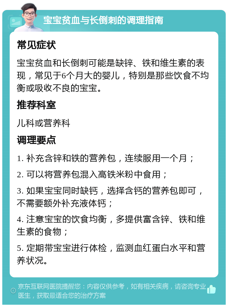 宝宝贫血与长倒刺的调理指南 常见症状 宝宝贫血和长倒刺可能是缺锌、铁和维生素的表现，常见于6个月大的婴儿，特别是那些饮食不均衡或吸收不良的宝宝。 推荐科室 儿科或营养科 调理要点 1. 补充含锌和铁的营养包，连续服用一个月； 2. 可以将营养包混入高铁米粉中食用； 3. 如果宝宝同时缺钙，选择含钙的营养包即可，不需要额外补充液体钙； 4. 注意宝宝的饮食均衡，多提供富含锌、铁和维生素的食物； 5. 定期带宝宝进行体检，监测血红蛋白水平和营养状况。