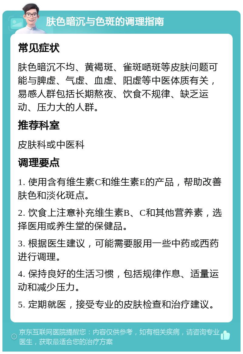 肤色暗沉与色斑的调理指南 常见症状 肤色暗沉不均、黄褐斑、雀斑嗮斑等皮肤问题可能与脾虚、气虚、血虚、阳虚等中医体质有关，易感人群包括长期熬夜、饮食不规律、缺乏运动、压力大的人群。 推荐科室 皮肤科或中医科 调理要点 1. 使用含有维生素C和维生素E的产品，帮助改善肤色和淡化斑点。 2. 饮食上注意补充维生素B、C和其他营养素，选择医用或养生堂的保健品。 3. 根据医生建议，可能需要服用一些中药或西药进行调理。 4. 保持良好的生活习惯，包括规律作息、适量运动和减少压力。 5. 定期就医，接受专业的皮肤检查和治疗建议。