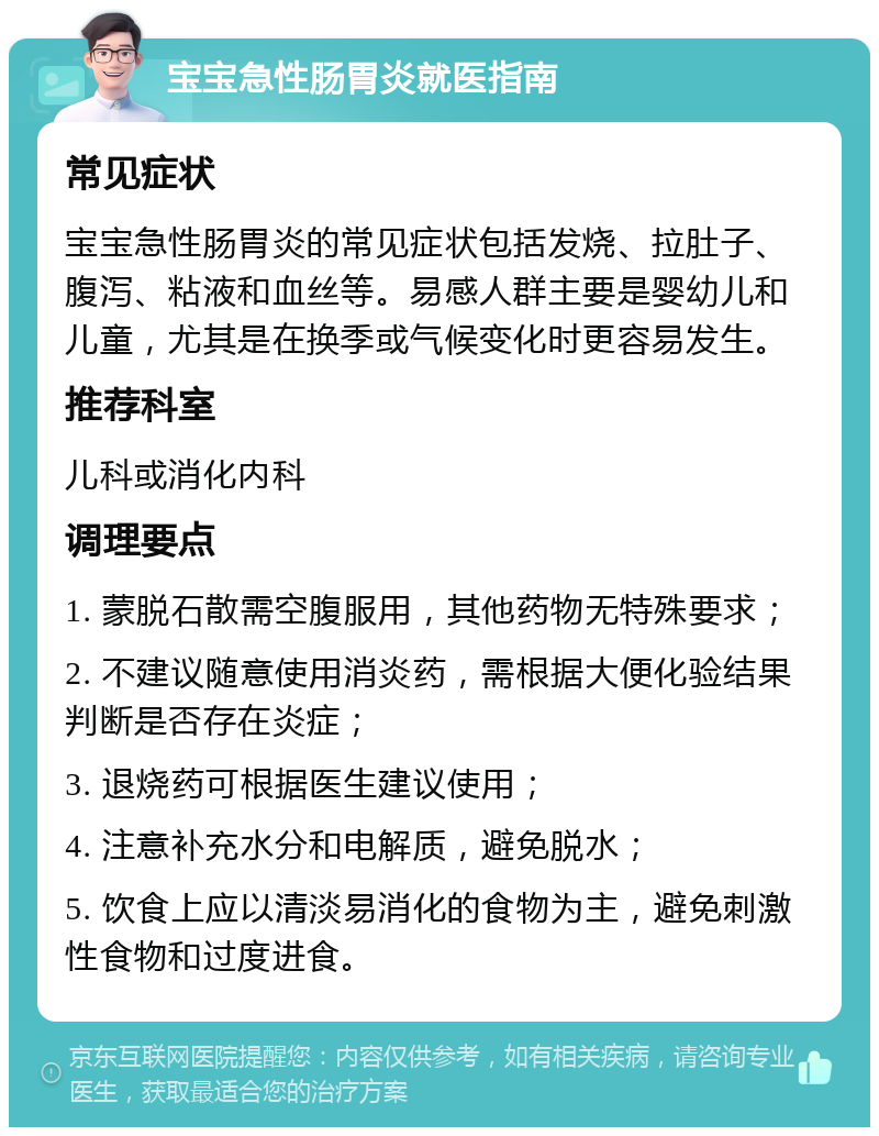 宝宝急性肠胃炎就医指南 常见症状 宝宝急性肠胃炎的常见症状包括发烧、拉肚子、腹泻、粘液和血丝等。易感人群主要是婴幼儿和儿童，尤其是在换季或气候变化时更容易发生。 推荐科室 儿科或消化内科 调理要点 1. 蒙脱石散需空腹服用，其他药物无特殊要求； 2. 不建议随意使用消炎药，需根据大便化验结果判断是否存在炎症； 3. 退烧药可根据医生建议使用； 4. 注意补充水分和电解质，避免脱水； 5. 饮食上应以清淡易消化的食物为主，避免刺激性食物和过度进食。