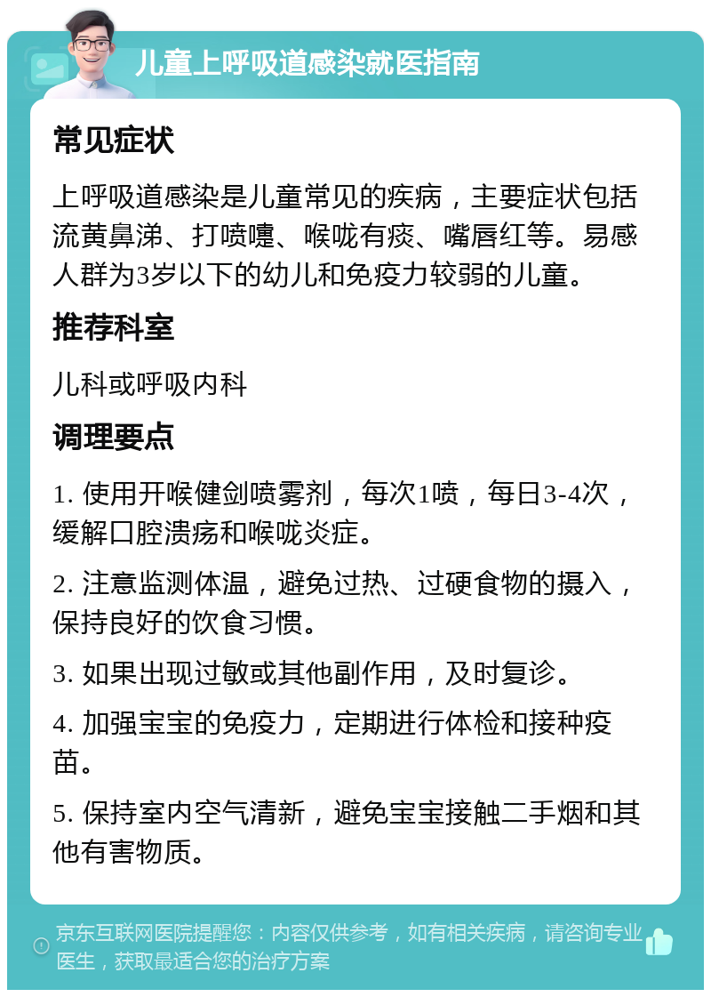 儿童上呼吸道感染就医指南 常见症状 上呼吸道感染是儿童常见的疾病，主要症状包括流黄鼻涕、打喷嚏、喉咙有痰、嘴唇红等。易感人群为3岁以下的幼儿和免疫力较弱的儿童。 推荐科室 儿科或呼吸内科 调理要点 1. 使用开喉健剑喷雾剂，每次1喷，每日3-4次，缓解口腔溃疡和喉咙炎症。 2. 注意监测体温，避免过热、过硬食物的摄入，保持良好的饮食习惯。 3. 如果出现过敏或其他副作用，及时复诊。 4. 加强宝宝的免疫力，定期进行体检和接种疫苗。 5. 保持室内空气清新，避免宝宝接触二手烟和其他有害物质。