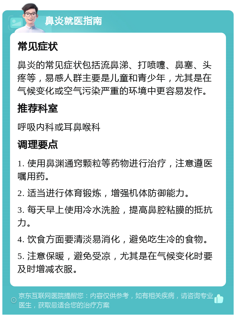 鼻炎就医指南 常见症状 鼻炎的常见症状包括流鼻涕、打喷嚏、鼻塞、头疼等，易感人群主要是儿童和青少年，尤其是在气候变化或空气污染严重的环境中更容易发作。 推荐科室 呼吸内科或耳鼻喉科 调理要点 1. 使用鼻渊通窍颗粒等药物进行治疗，注意遵医嘱用药。 2. 适当进行体育锻炼，增强机体防御能力。 3. 每天早上使用冷水洗脸，提高鼻腔粘膜的抵抗力。 4. 饮食方面要清淡易消化，避免吃生冷的食物。 5. 注意保暖，避免受凉，尤其是在气候变化时要及时增减衣服。