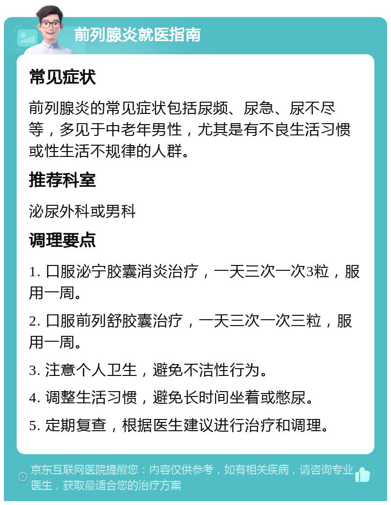 前列腺炎就医指南 常见症状 前列腺炎的常见症状包括尿频、尿急、尿不尽等，多见于中老年男性，尤其是有不良生活习惯或性生活不规律的人群。 推荐科室 泌尿外科或男科 调理要点 1. 口服泌宁胶囊消炎治疗，一天三次一次3粒，服用一周。 2. 口服前列舒胶囊治疗，一天三次一次三粒，服用一周。 3. 注意个人卫生，避免不洁性行为。 4. 调整生活习惯，避免长时间坐着或憋尿。 5. 定期复查，根据医生建议进行治疗和调理。