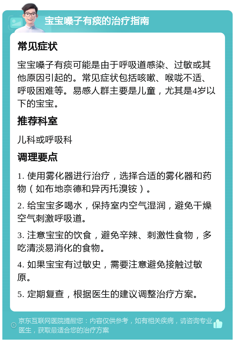 宝宝嗓子有痰的治疗指南 常见症状 宝宝嗓子有痰可能是由于呼吸道感染、过敏或其他原因引起的。常见症状包括咳嗽、喉咙不适、呼吸困难等。易感人群主要是儿童，尤其是4岁以下的宝宝。 推荐科室 儿科或呼吸科 调理要点 1. 使用雾化器进行治疗，选择合适的雾化器和药物（如布地奈德和异丙托溴铵）。 2. 给宝宝多喝水，保持室内空气湿润，避免干燥空气刺激呼吸道。 3. 注意宝宝的饮食，避免辛辣、刺激性食物，多吃清淡易消化的食物。 4. 如果宝宝有过敏史，需要注意避免接触过敏原。 5. 定期复查，根据医生的建议调整治疗方案。