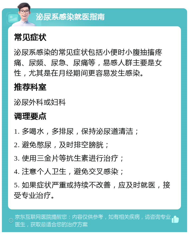 泌尿系感染就医指南 常见症状 泌尿系感染的常见症状包括小便时小腹抽搐疼痛、尿频、尿急、尿痛等，易感人群主要是女性，尤其是在月经期间更容易发生感染。 推荐科室 泌尿外科或妇科 调理要点 1. 多喝水，多排尿，保持泌尿道清洁； 2. 避免憋尿，及时排空膀胱； 3. 使用三金片等抗生素进行治疗； 4. 注意个人卫生，避免交叉感染； 5. 如果症状严重或持续不改善，应及时就医，接受专业治疗。