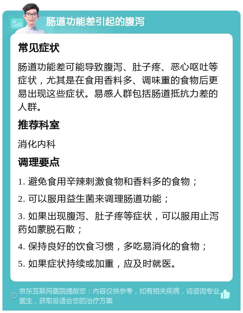 肠道功能差引起的腹泻 常见症状 肠道功能差可能导致腹泻、肚子疼、恶心呕吐等症状，尤其是在食用香料多、调味重的食物后更易出现这些症状。易感人群包括肠道抵抗力差的人群。 推荐科室 消化内科 调理要点 1. 避免食用辛辣刺激食物和香料多的食物； 2. 可以服用益生菌来调理肠道功能； 3. 如果出现腹泻、肚子疼等症状，可以服用止泻药如蒙脱石散； 4. 保持良好的饮食习惯，多吃易消化的食物； 5. 如果症状持续或加重，应及时就医。