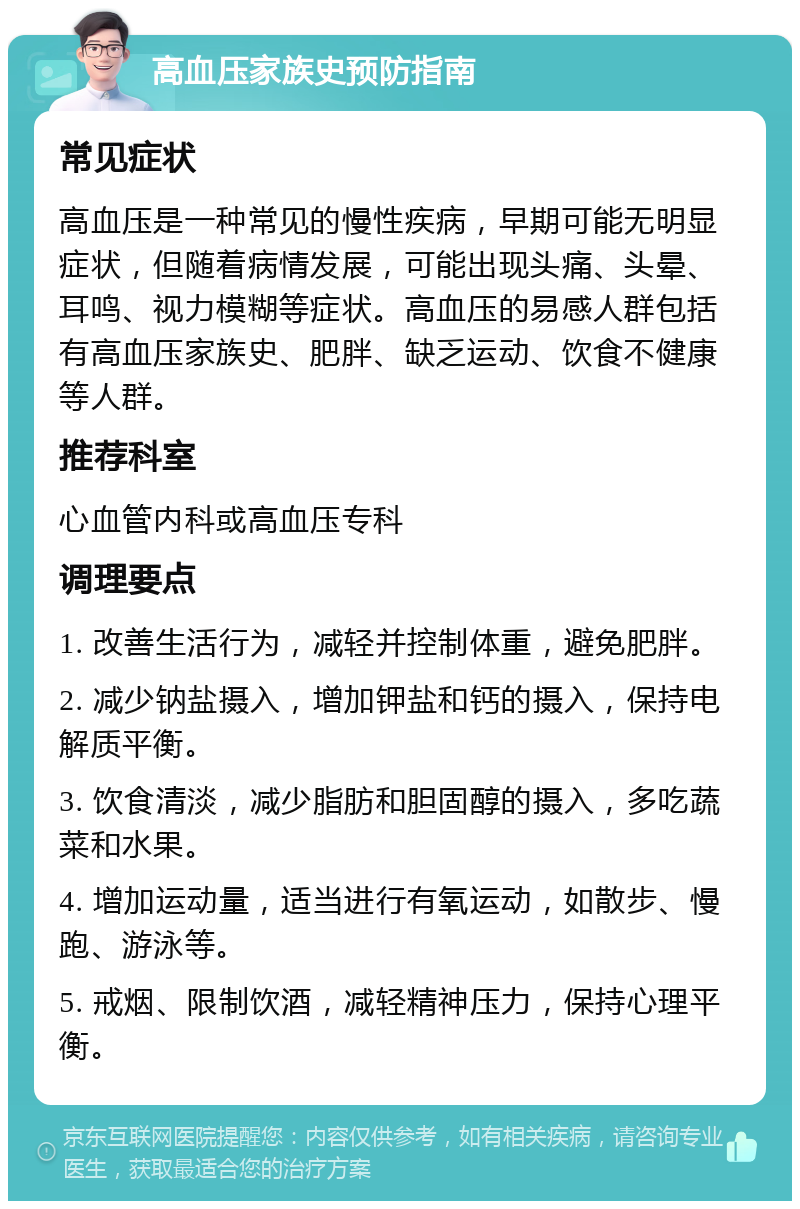 高血压家族史预防指南 常见症状 高血压是一种常见的慢性疾病，早期可能无明显症状，但随着病情发展，可能出现头痛、头晕、耳鸣、视力模糊等症状。高血压的易感人群包括有高血压家族史、肥胖、缺乏运动、饮食不健康等人群。 推荐科室 心血管内科或高血压专科 调理要点 1. 改善生活行为，减轻并控制体重，避免肥胖。 2. 减少钠盐摄入，增加钾盐和钙的摄入，保持电解质平衡。 3. 饮食清淡，减少脂肪和胆固醇的摄入，多吃蔬菜和水果。 4. 增加运动量，适当进行有氧运动，如散步、慢跑、游泳等。 5. 戒烟、限制饮酒，减轻精神压力，保持心理平衡。