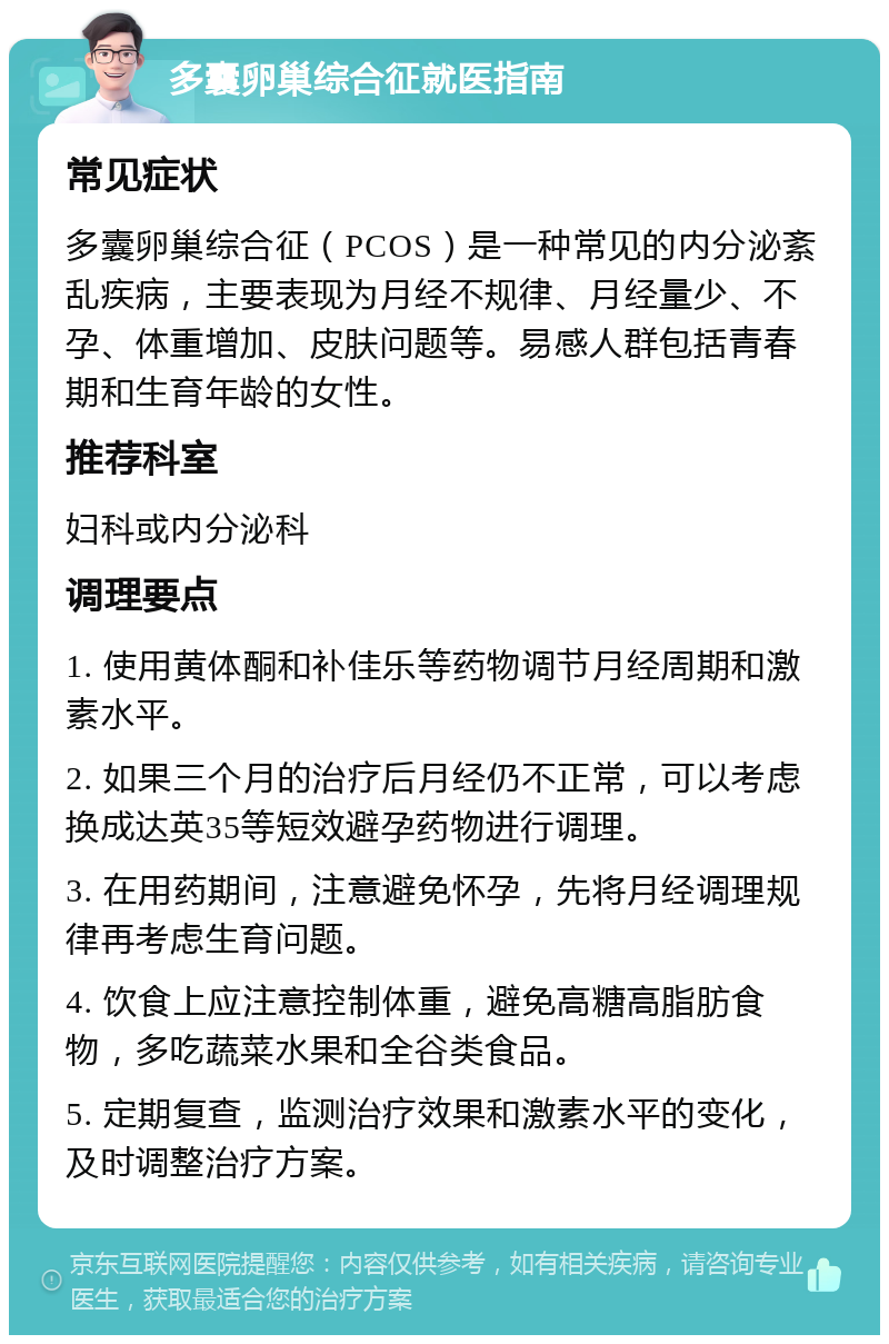 多囊卵巢综合征就医指南 常见症状 多囊卵巢综合征（PCOS）是一种常见的内分泌紊乱疾病，主要表现为月经不规律、月经量少、不孕、体重增加、皮肤问题等。易感人群包括青春期和生育年龄的女性。 推荐科室 妇科或内分泌科 调理要点 1. 使用黄体酮和补佳乐等药物调节月经周期和激素水平。 2. 如果三个月的治疗后月经仍不正常，可以考虑换成达英35等短效避孕药物进行调理。 3. 在用药期间，注意避免怀孕，先将月经调理规律再考虑生育问题。 4. 饮食上应注意控制体重，避免高糖高脂肪食物，多吃蔬菜水果和全谷类食品。 5. 定期复查，监测治疗效果和激素水平的变化，及时调整治疗方案。