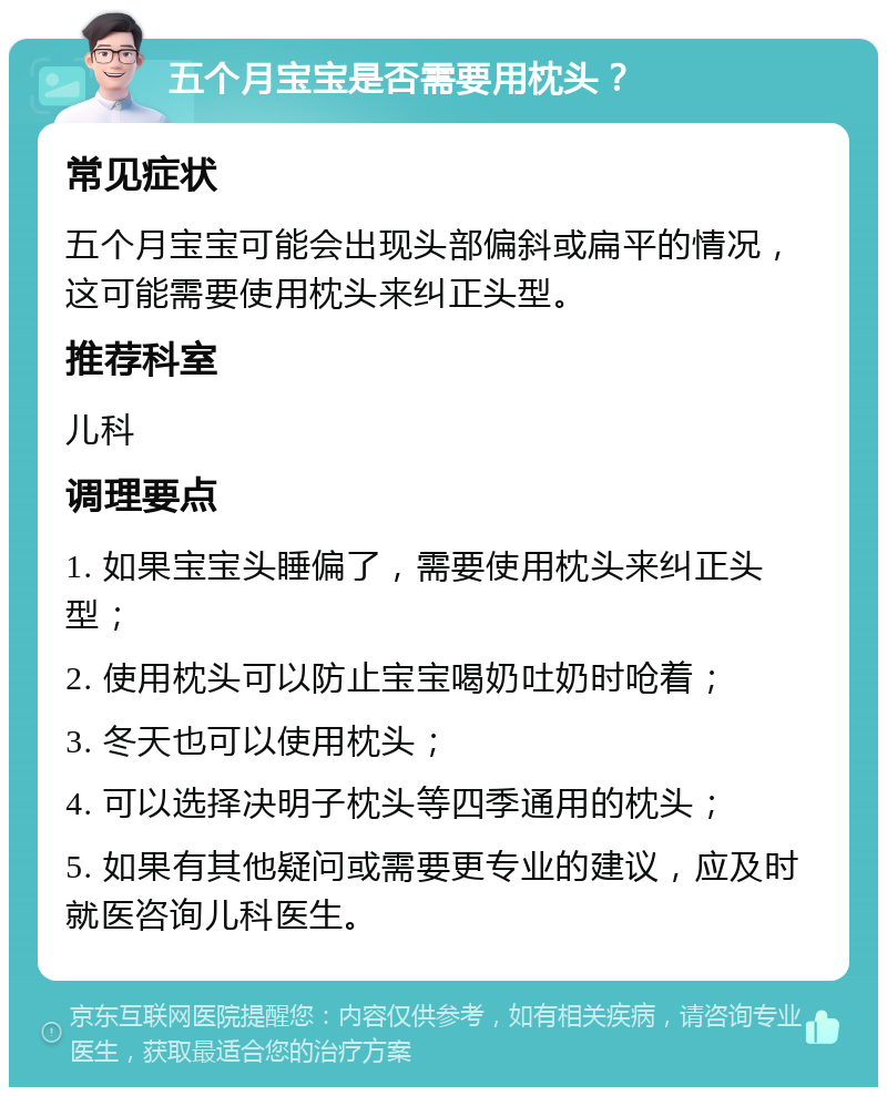 五个月宝宝是否需要用枕头？ 常见症状 五个月宝宝可能会出现头部偏斜或扁平的情况，这可能需要使用枕头来纠正头型。 推荐科室 儿科 调理要点 1. 如果宝宝头睡偏了，需要使用枕头来纠正头型； 2. 使用枕头可以防止宝宝喝奶吐奶时呛着； 3. 冬天也可以使用枕头； 4. 可以选择决明子枕头等四季通用的枕头； 5. 如果有其他疑问或需要更专业的建议，应及时就医咨询儿科医生。