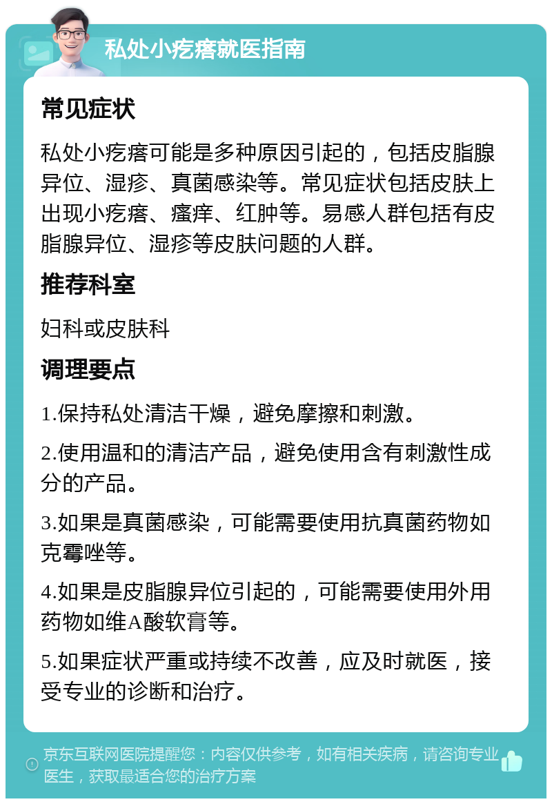 私处小疙瘩就医指南 常见症状 私处小疙瘩可能是多种原因引起的，包括皮脂腺异位、湿疹、真菌感染等。常见症状包括皮肤上出现小疙瘩、瘙痒、红肿等。易感人群包括有皮脂腺异位、湿疹等皮肤问题的人群。 推荐科室 妇科或皮肤科 调理要点 1.保持私处清洁干燥，避免摩擦和刺激。 2.使用温和的清洁产品，避免使用含有刺激性成分的产品。 3.如果是真菌感染，可能需要使用抗真菌药物如克霉唑等。 4.如果是皮脂腺异位引起的，可能需要使用外用药物如维A酸软膏等。 5.如果症状严重或持续不改善，应及时就医，接受专业的诊断和治疗。