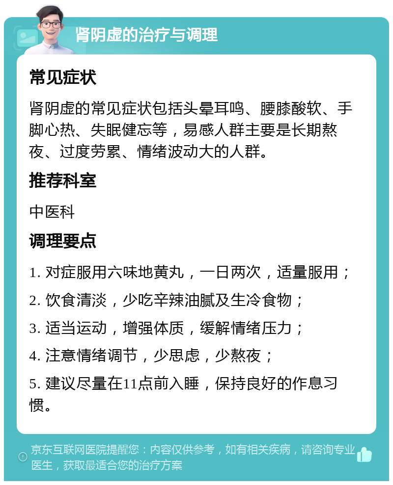 肾阴虚的治疗与调理 常见症状 肾阴虚的常见症状包括头晕耳鸣、腰膝酸软、手脚心热、失眠健忘等，易感人群主要是长期熬夜、过度劳累、情绪波动大的人群。 推荐科室 中医科 调理要点 1. 对症服用六味地黄丸，一日两次，适量服用； 2. 饮食清淡，少吃辛辣油腻及生冷食物； 3. 适当运动，增强体质，缓解情绪压力； 4. 注意情绪调节，少思虑，少熬夜； 5. 建议尽量在11点前入睡，保持良好的作息习惯。