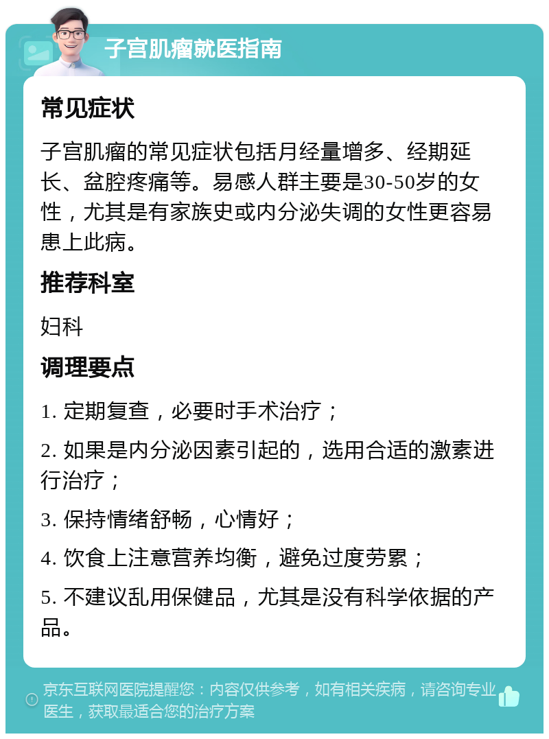 子宫肌瘤就医指南 常见症状 子宫肌瘤的常见症状包括月经量增多、经期延长、盆腔疼痛等。易感人群主要是30-50岁的女性，尤其是有家族史或内分泌失调的女性更容易患上此病。 推荐科室 妇科 调理要点 1. 定期复查，必要时手术治疗； 2. 如果是内分泌因素引起的，选用合适的激素进行治疗； 3. 保持情绪舒畅，心情好； 4. 饮食上注意营养均衡，避免过度劳累； 5. 不建议乱用保健品，尤其是没有科学依据的产品。