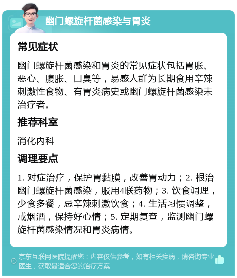 幽门螺旋杆菌感染与胃炎 常见症状 幽门螺旋杆菌感染和胃炎的常见症状包括胃胀、恶心、腹胀、口臭等，易感人群为长期食用辛辣刺激性食物、有胃炎病史或幽门螺旋杆菌感染未治疗者。 推荐科室 消化内科 调理要点 1. 对症治疗，保护胃黏膜，改善胃动力；2. 根治幽门螺旋杆菌感染，服用4联药物；3. 饮食调理，少食多餐，忌辛辣刺激饮食；4. 生活习惯调整，戒烟酒，保持好心情；5. 定期复查，监测幽门螺旋杆菌感染情况和胃炎病情。