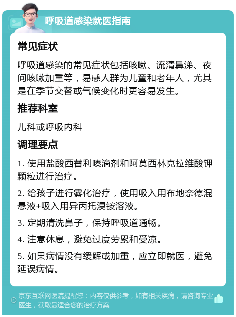 呼吸道感染就医指南 常见症状 呼吸道感染的常见症状包括咳嗽、流清鼻涕、夜间咳嗽加重等，易感人群为儿童和老年人，尤其是在季节交替或气候变化时更容易发生。 推荐科室 儿科或呼吸内科 调理要点 1. 使用盐酸西替利嗪滴剂和阿莫西林克拉维酸钾颗粒进行治疗。 2. 给孩子进行雾化治疗，使用吸入用布地奈德混悬液+吸入用异丙托溴铵溶液。 3. 定期清洗鼻子，保持呼吸道通畅。 4. 注意休息，避免过度劳累和受凉。 5. 如果病情没有缓解或加重，应立即就医，避免延误病情。