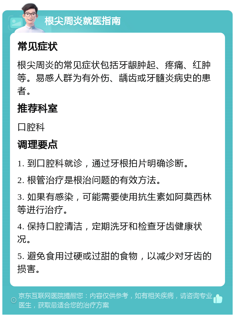 根尖周炎就医指南 常见症状 根尖周炎的常见症状包括牙龈肿起、疼痛、红肿等。易感人群为有外伤、龋齿或牙髓炎病史的患者。 推荐科室 口腔科 调理要点 1. 到口腔科就诊，通过牙根拍片明确诊断。 2. 根管治疗是根治问题的有效方法。 3. 如果有感染，可能需要使用抗生素如阿莫西林等进行治疗。 4. 保持口腔清洁，定期洗牙和检查牙齿健康状况。 5. 避免食用过硬或过甜的食物，以减少对牙齿的损害。