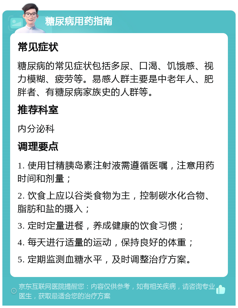 糖尿病用药指南 常见症状 糖尿病的常见症状包括多尿、口渴、饥饿感、视力模糊、疲劳等。易感人群主要是中老年人、肥胖者、有糖尿病家族史的人群等。 推荐科室 内分泌科 调理要点 1. 使用甘精胰岛素注射液需遵循医嘱，注意用药时间和剂量； 2. 饮食上应以谷类食物为主，控制碳水化合物、脂肪和盐的摄入； 3. 定时定量进餐，养成健康的饮食习惯； 4. 每天进行适量的运动，保持良好的体重； 5. 定期监测血糖水平，及时调整治疗方案。