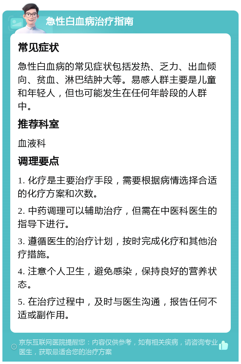 急性白血病治疗指南 常见症状 急性白血病的常见症状包括发热、乏力、出血倾向、贫血、淋巴结肿大等。易感人群主要是儿童和年轻人，但也可能发生在任何年龄段的人群中。 推荐科室 血液科 调理要点 1. 化疗是主要治疗手段，需要根据病情选择合适的化疗方案和次数。 2. 中药调理可以辅助治疗，但需在中医科医生的指导下进行。 3. 遵循医生的治疗计划，按时完成化疗和其他治疗措施。 4. 注意个人卫生，避免感染，保持良好的营养状态。 5. 在治疗过程中，及时与医生沟通，报告任何不适或副作用。