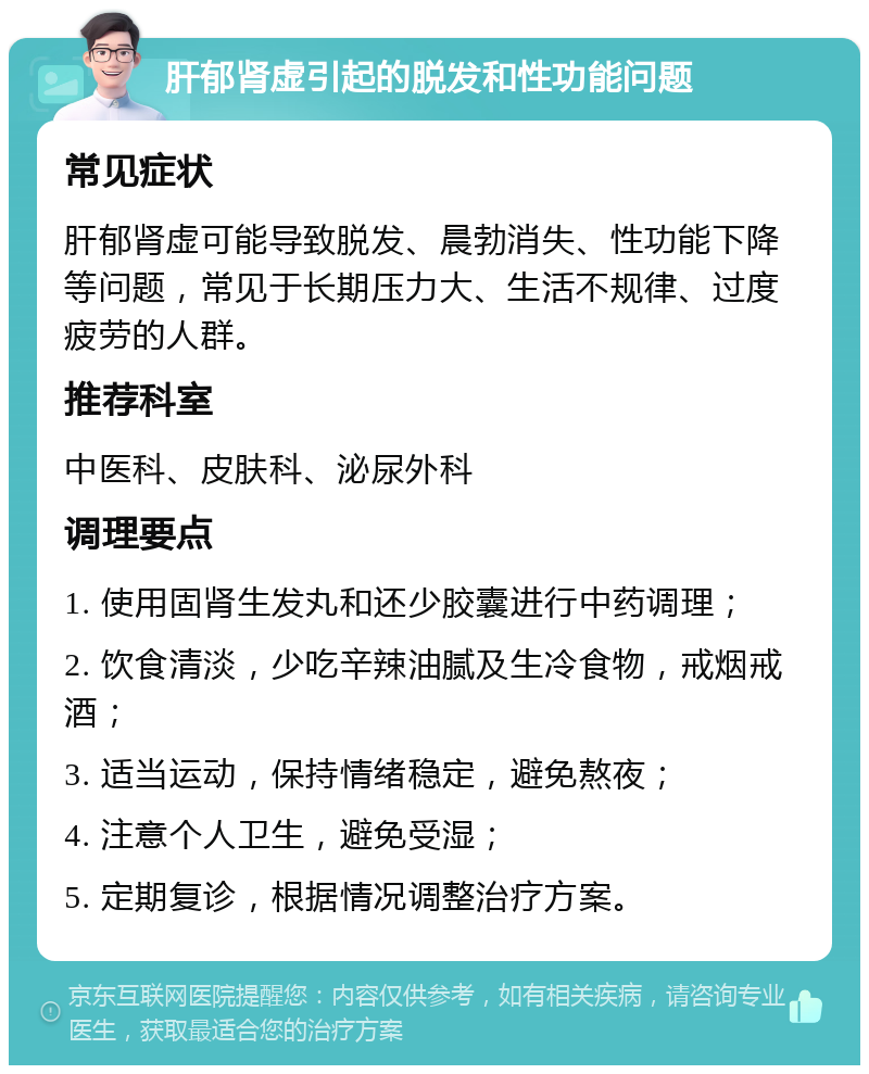 肝郁肾虚引起的脱发和性功能问题 常见症状 肝郁肾虚可能导致脱发、晨勃消失、性功能下降等问题，常见于长期压力大、生活不规律、过度疲劳的人群。 推荐科室 中医科、皮肤科、泌尿外科 调理要点 1. 使用固肾生发丸和还少胶囊进行中药调理； 2. 饮食清淡，少吃辛辣油腻及生冷食物，戒烟戒酒； 3. 适当运动，保持情绪稳定，避免熬夜； 4. 注意个人卫生，避免受湿； 5. 定期复诊，根据情况调整治疗方案。