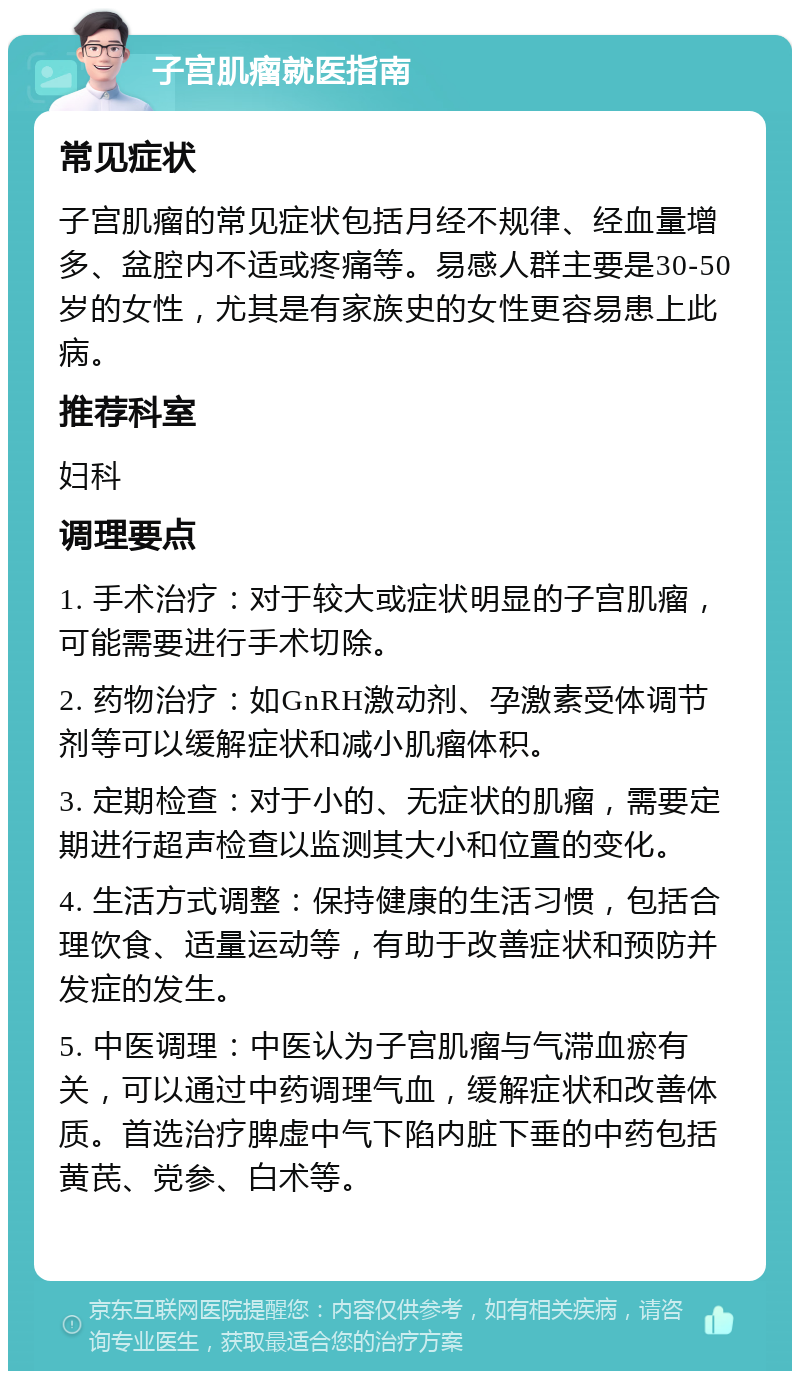 子宫肌瘤就医指南 常见症状 子宫肌瘤的常见症状包括月经不规律、经血量增多、盆腔内不适或疼痛等。易感人群主要是30-50岁的女性，尤其是有家族史的女性更容易患上此病。 推荐科室 妇科 调理要点 1. 手术治疗：对于较大或症状明显的子宫肌瘤，可能需要进行手术切除。 2. 药物治疗：如GnRH激动剂、孕激素受体调节剂等可以缓解症状和减小肌瘤体积。 3. 定期检查：对于小的、无症状的肌瘤，需要定期进行超声检查以监测其大小和位置的变化。 4. 生活方式调整：保持健康的生活习惯，包括合理饮食、适量运动等，有助于改善症状和预防并发症的发生。 5. 中医调理：中医认为子宫肌瘤与气滞血瘀有关，可以通过中药调理气血，缓解症状和改善体质。首选治疗脾虚中气下陷内脏下垂的中药包括黄芪、党参、白术等。