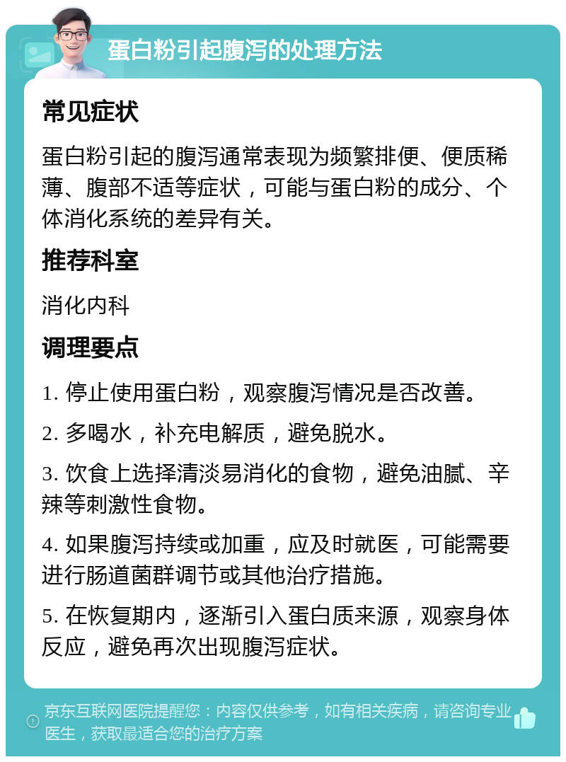 蛋白粉引起腹泻的处理方法 常见症状 蛋白粉引起的腹泻通常表现为频繁排便、便质稀薄、腹部不适等症状，可能与蛋白粉的成分、个体消化系统的差异有关。 推荐科室 消化内科 调理要点 1. 停止使用蛋白粉，观察腹泻情况是否改善。 2. 多喝水，补充电解质，避免脱水。 3. 饮食上选择清淡易消化的食物，避免油腻、辛辣等刺激性食物。 4. 如果腹泻持续或加重，应及时就医，可能需要进行肠道菌群调节或其他治疗措施。 5. 在恢复期内，逐渐引入蛋白质来源，观察身体反应，避免再次出现腹泻症状。