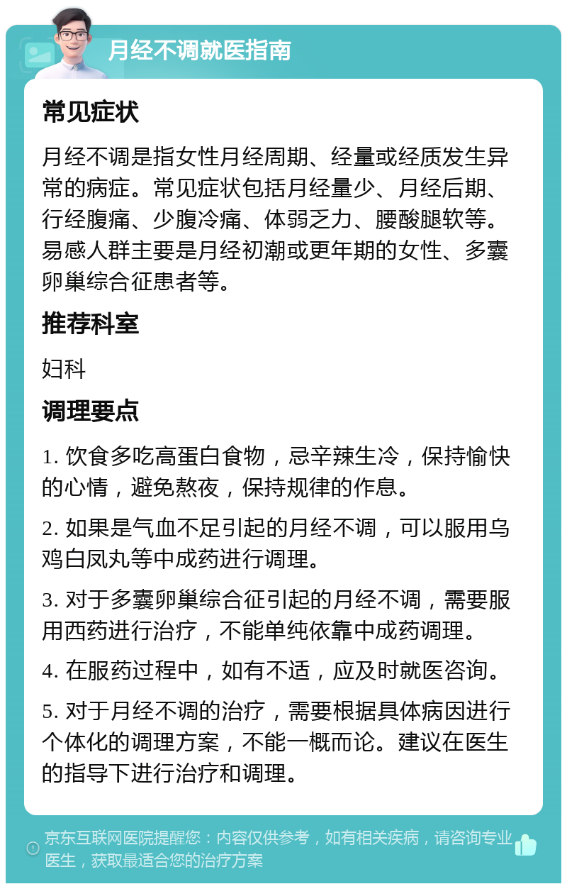 月经不调就医指南 常见症状 月经不调是指女性月经周期、经量或经质发生异常的病症。常见症状包括月经量少、月经后期、行经腹痛、少腹冷痛、体弱乏力、腰酸腿软等。易感人群主要是月经初潮或更年期的女性、多囊卵巢综合征患者等。 推荐科室 妇科 调理要点 1. 饮食多吃高蛋白食物，忌辛辣生冷，保持愉快的心情，避免熬夜，保持规律的作息。 2. 如果是气血不足引起的月经不调，可以服用乌鸡白凤丸等中成药进行调理。 3. 对于多囊卵巢综合征引起的月经不调，需要服用西药进行治疗，不能单纯依靠中成药调理。 4. 在服药过程中，如有不适，应及时就医咨询。 5. 对于月经不调的治疗，需要根据具体病因进行个体化的调理方案，不能一概而论。建议在医生的指导下进行治疗和调理。