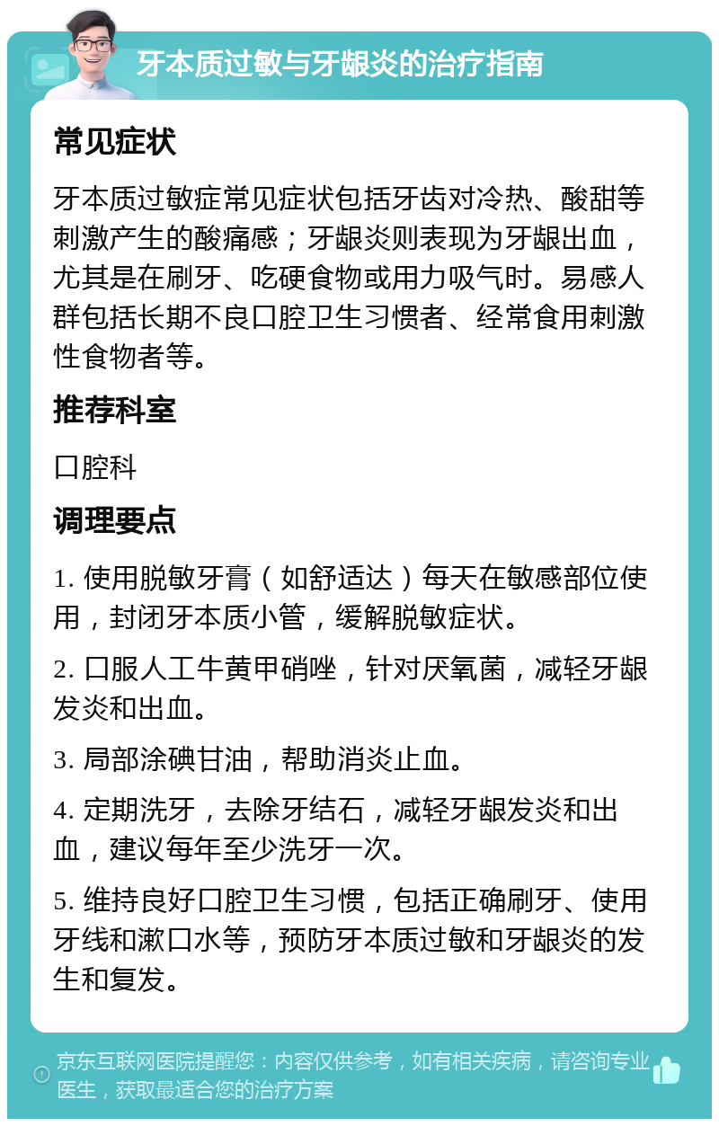 牙本质过敏与牙龈炎的治疗指南 常见症状 牙本质过敏症常见症状包括牙齿对冷热、酸甜等刺激产生的酸痛感；牙龈炎则表现为牙龈出血，尤其是在刷牙、吃硬食物或用力吸气时。易感人群包括长期不良口腔卫生习惯者、经常食用刺激性食物者等。 推荐科室 口腔科 调理要点 1. 使用脱敏牙膏（如舒适达）每天在敏感部位使用，封闭牙本质小管，缓解脱敏症状。 2. 口服人工牛黄甲硝唑，针对厌氧菌，减轻牙龈发炎和出血。 3. 局部涂碘甘油，帮助消炎止血。 4. 定期洗牙，去除牙结石，减轻牙龈发炎和出血，建议每年至少洗牙一次。 5. 维持良好口腔卫生习惯，包括正确刷牙、使用牙线和漱口水等，预防牙本质过敏和牙龈炎的发生和复发。