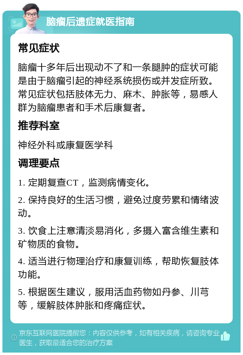 脑瘤后遗症就医指南 常见症状 脑瘤十多年后出现动不了和一条腿肿的症状可能是由于脑瘤引起的神经系统损伤或并发症所致。常见症状包括肢体无力、麻木、肿胀等，易感人群为脑瘤患者和手术后康复者。 推荐科室 神经外科或康复医学科 调理要点 1. 定期复查CT，监测病情变化。 2. 保持良好的生活习惯，避免过度劳累和情绪波动。 3. 饮食上注意清淡易消化，多摄入富含维生素和矿物质的食物。 4. 适当进行物理治疗和康复训练，帮助恢复肢体功能。 5. 根据医生建议，服用活血药物如丹参、川芎等，缓解肢体肿胀和疼痛症状。