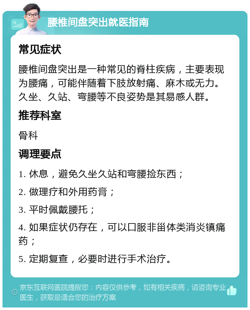 腰椎间盘突出就医指南 常见症状 腰椎间盘突出是一种常见的脊柱疾病，主要表现为腰痛，可能伴随着下肢放射痛、麻木或无力。久坐、久站、弯腰等不良姿势是其易感人群。 推荐科室 骨科 调理要点 1. 休息，避免久坐久站和弯腰捡东西； 2. 做理疗和外用药膏； 3. 平时佩戴腰托； 4. 如果症状仍存在，可以口服非甾体类消炎镇痛药； 5. 定期复查，必要时进行手术治疗。