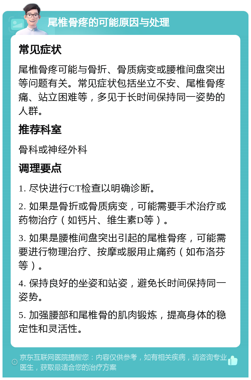 尾椎骨疼的可能原因与处理 常见症状 尾椎骨疼可能与骨折、骨质病变或腰椎间盘突出等问题有关。常见症状包括坐立不安、尾椎骨疼痛、站立困难等，多见于长时间保持同一姿势的人群。 推荐科室 骨科或神经外科 调理要点 1. 尽快进行CT检查以明确诊断。 2. 如果是骨折或骨质病变，可能需要手术治疗或药物治疗（如钙片、维生素D等）。 3. 如果是腰椎间盘突出引起的尾椎骨疼，可能需要进行物理治疗、按摩或服用止痛药（如布洛芬等）。 4. 保持良好的坐姿和站姿，避免长时间保持同一姿势。 5. 加强腰部和尾椎骨的肌肉锻炼，提高身体的稳定性和灵活性。