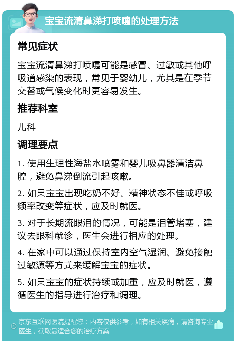 宝宝流清鼻涕打喷嚏的处理方法 常见症状 宝宝流清鼻涕打喷嚏可能是感冒、过敏或其他呼吸道感染的表现，常见于婴幼儿，尤其是在季节交替或气候变化时更容易发生。 推荐科室 儿科 调理要点 1. 使用生理性海盐水喷雾和婴儿吸鼻器清洁鼻腔，避免鼻涕倒流引起咳嗽。 2. 如果宝宝出现吃奶不好、精神状态不佳或呼吸频率改变等症状，应及时就医。 3. 对于长期流眼泪的情况，可能是泪管堵塞，建议去眼科就诊，医生会进行相应的处理。 4. 在家中可以通过保持室内空气湿润、避免接触过敏源等方式来缓解宝宝的症状。 5. 如果宝宝的症状持续或加重，应及时就医，遵循医生的指导进行治疗和调理。