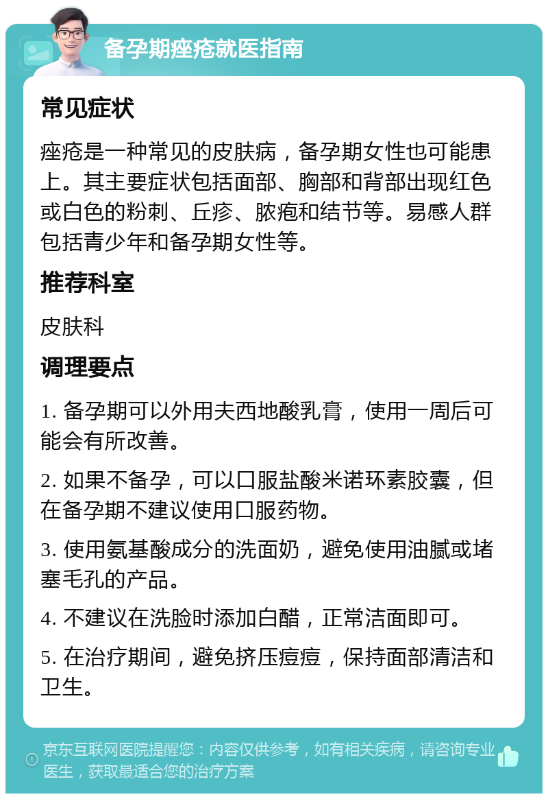 备孕期痤疮就医指南 常见症状 痤疮是一种常见的皮肤病，备孕期女性也可能患上。其主要症状包括面部、胸部和背部出现红色或白色的粉刺、丘疹、脓疱和结节等。易感人群包括青少年和备孕期女性等。 推荐科室 皮肤科 调理要点 1. 备孕期可以外用夫西地酸乳膏，使用一周后可能会有所改善。 2. 如果不备孕，可以口服盐酸米诺环素胶囊，但在备孕期不建议使用口服药物。 3. 使用氨基酸成分的洗面奶，避免使用油腻或堵塞毛孔的产品。 4. 不建议在洗脸时添加白醋，正常洁面即可。 5. 在治疗期间，避免挤压痘痘，保持面部清洁和卫生。