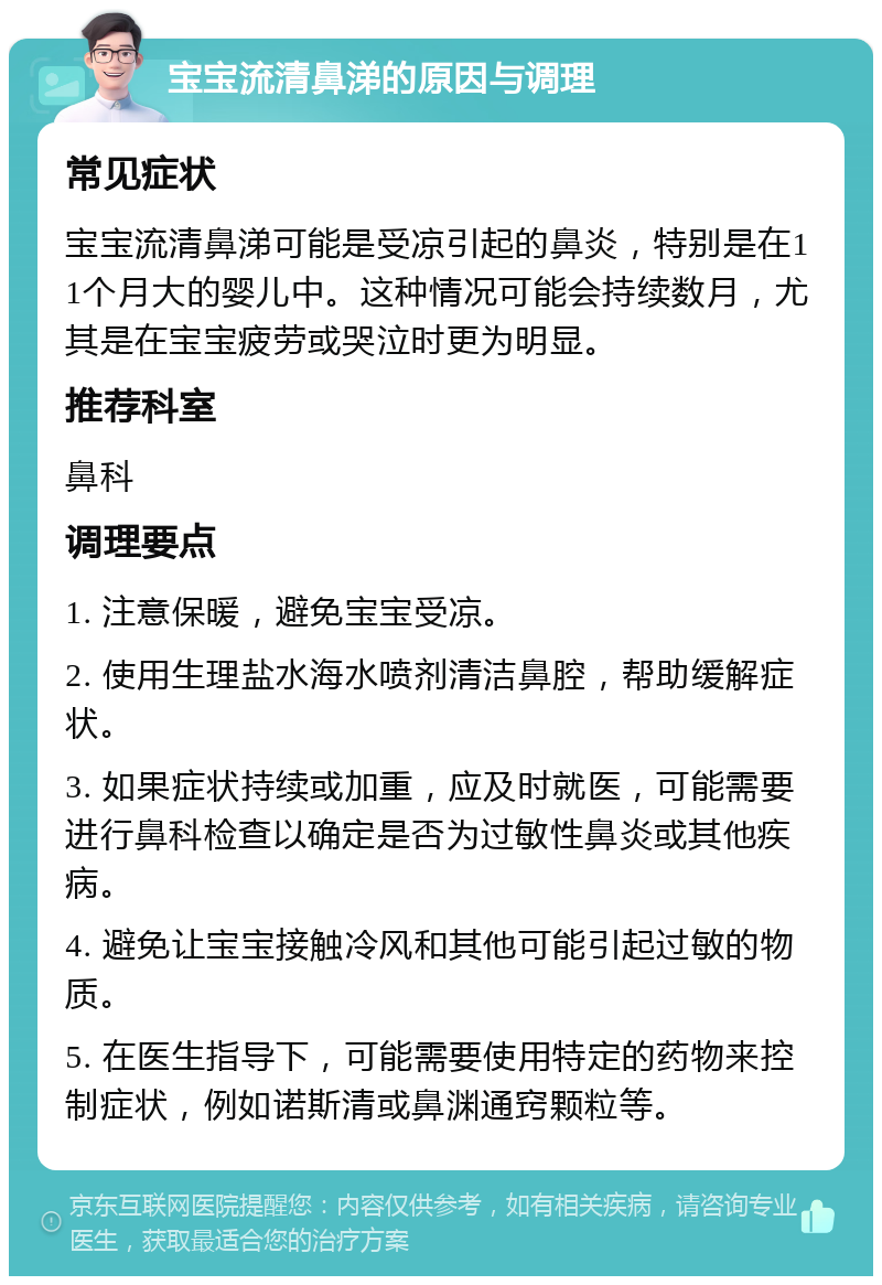 宝宝流清鼻涕的原因与调理 常见症状 宝宝流清鼻涕可能是受凉引起的鼻炎，特别是在11个月大的婴儿中。这种情况可能会持续数月，尤其是在宝宝疲劳或哭泣时更为明显。 推荐科室 鼻科 调理要点 1. 注意保暖，避免宝宝受凉。 2. 使用生理盐水海水喷剂清洁鼻腔，帮助缓解症状。 3. 如果症状持续或加重，应及时就医，可能需要进行鼻科检查以确定是否为过敏性鼻炎或其他疾病。 4. 避免让宝宝接触冷风和其他可能引起过敏的物质。 5. 在医生指导下，可能需要使用特定的药物来控制症状，例如诺斯清或鼻渊通窍颗粒等。