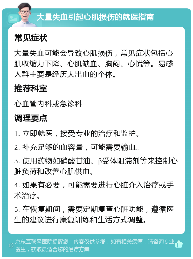 大量失血引起心肌损伤的就医指南 常见症状 大量失血可能会导致心肌损伤，常见症状包括心肌收缩力下降、心肌缺血、胸闷、心慌等。易感人群主要是经历大出血的个体。 推荐科室 心血管内科或急诊科 调理要点 1. 立即就医，接受专业的治疗和监护。 2. 补充足够的血容量，可能需要输血。 3. 使用药物如硝酸甘油、β受体阻滞剂等来控制心脏负荷和改善心肌供血。 4. 如果有必要，可能需要进行心脏介入治疗或手术治疗。 5. 在恢复期间，需要定期复查心脏功能，遵循医生的建议进行康复训练和生活方式调整。