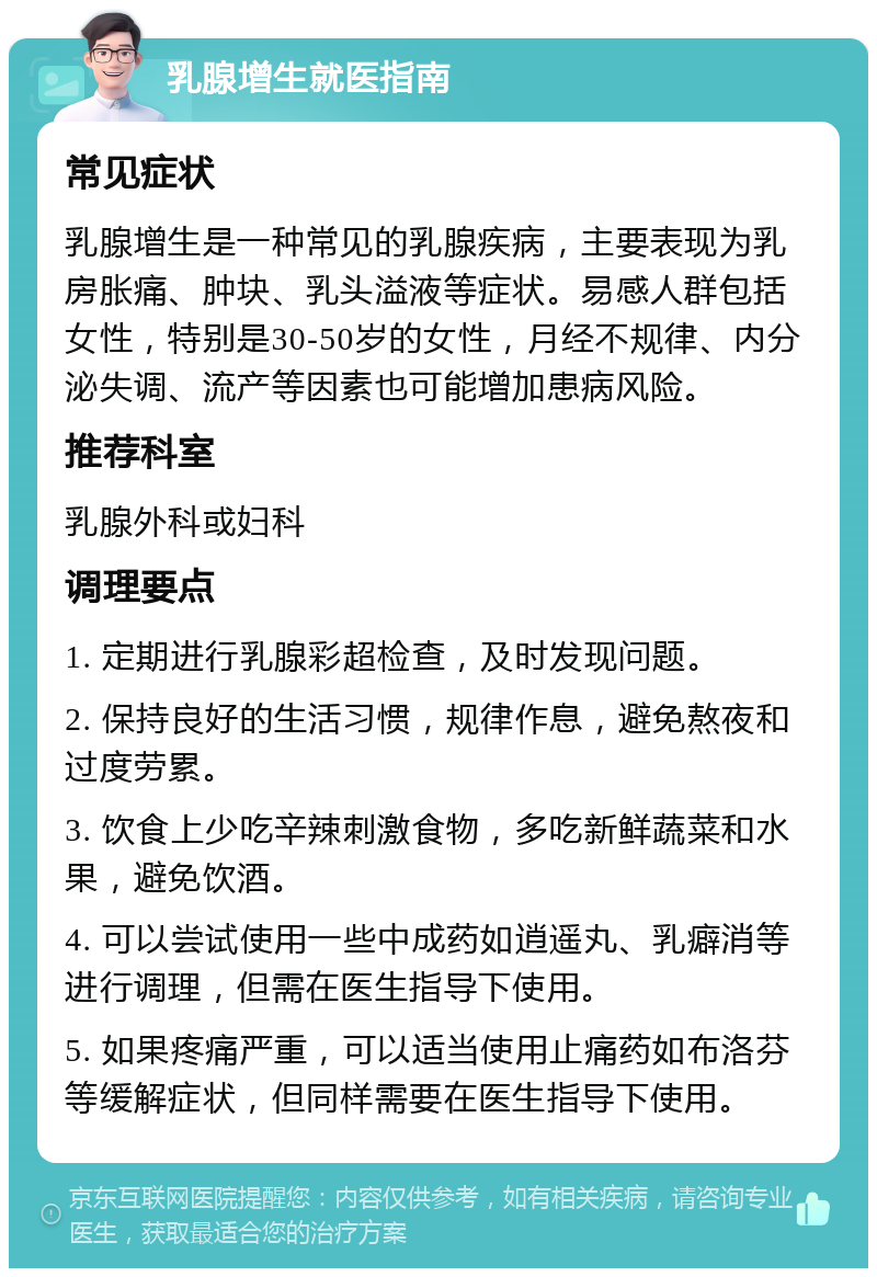 乳腺增生就医指南 常见症状 乳腺增生是一种常见的乳腺疾病，主要表现为乳房胀痛、肿块、乳头溢液等症状。易感人群包括女性，特别是30-50岁的女性，月经不规律、内分泌失调、流产等因素也可能增加患病风险。 推荐科室 乳腺外科或妇科 调理要点 1. 定期进行乳腺彩超检查，及时发现问题。 2. 保持良好的生活习惯，规律作息，避免熬夜和过度劳累。 3. 饮食上少吃辛辣刺激食物，多吃新鲜蔬菜和水果，避免饮酒。 4. 可以尝试使用一些中成药如逍遥丸、乳癖消等进行调理，但需在医生指导下使用。 5. 如果疼痛严重，可以适当使用止痛药如布洛芬等缓解症状，但同样需要在医生指导下使用。