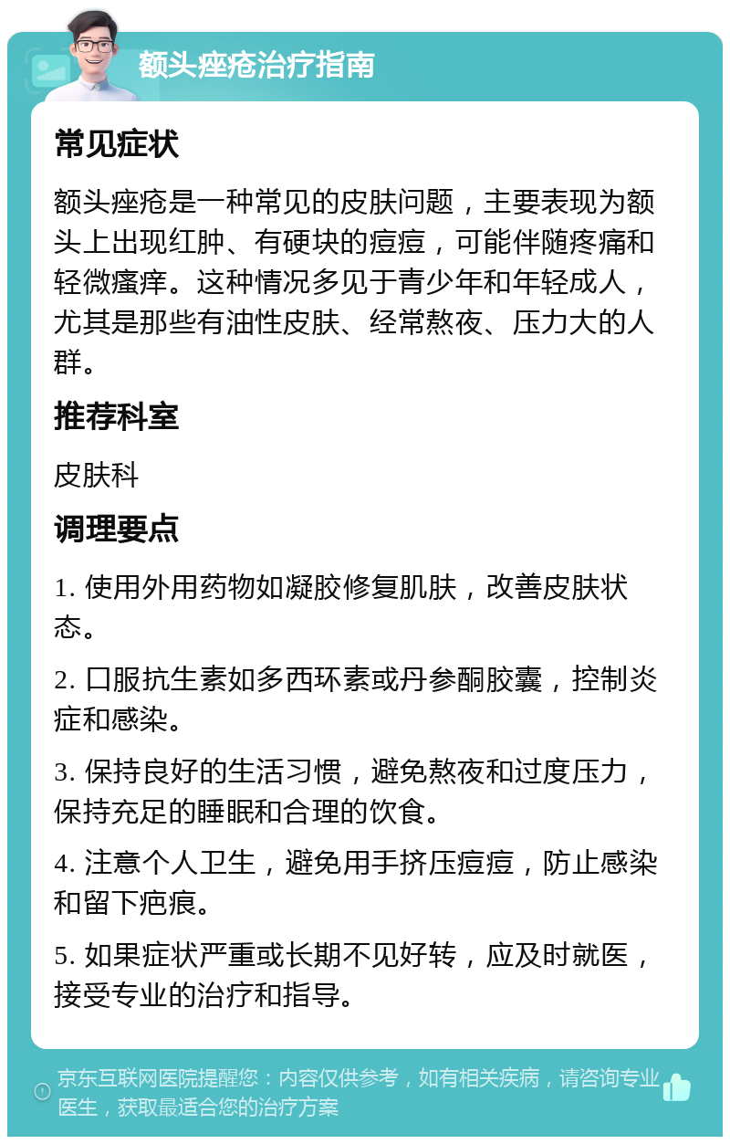 额头痤疮治疗指南 常见症状 额头痤疮是一种常见的皮肤问题，主要表现为额头上出现红肿、有硬块的痘痘，可能伴随疼痛和轻微瘙痒。这种情况多见于青少年和年轻成人，尤其是那些有油性皮肤、经常熬夜、压力大的人群。 推荐科室 皮肤科 调理要点 1. 使用外用药物如凝胶修复肌肤，改善皮肤状态。 2. 口服抗生素如多西环素或丹参酮胶囊，控制炎症和感染。 3. 保持良好的生活习惯，避免熬夜和过度压力，保持充足的睡眠和合理的饮食。 4. 注意个人卫生，避免用手挤压痘痘，防止感染和留下疤痕。 5. 如果症状严重或长期不见好转，应及时就医，接受专业的治疗和指导。