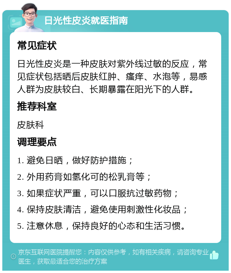 日光性皮炎就医指南 常见症状 日光性皮炎是一种皮肤对紫外线过敏的反应，常见症状包括晒后皮肤红肿、瘙痒、水泡等，易感人群为皮肤较白、长期暴露在阳光下的人群。 推荐科室 皮肤科 调理要点 1. 避免日晒，做好防护措施； 2. 外用药膏如氢化可的松乳膏等； 3. 如果症状严重，可以口服抗过敏药物； 4. 保持皮肤清洁，避免使用刺激性化妆品； 5. 注意休息，保持良好的心态和生活习惯。