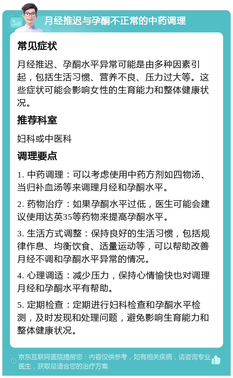 月经推迟与孕酮不正常的中药调理 常见症状 月经推迟、孕酮水平异常可能是由多种因素引起，包括生活习惯、营养不良、压力过大等。这些症状可能会影响女性的生育能力和整体健康状况。 推荐科室 妇科或中医科 调理要点 1. 中药调理：可以考虑使用中药方剂如四物汤、当归补血汤等来调理月经和孕酮水平。 2. 药物治疗：如果孕酮水平过低，医生可能会建议使用达英35等药物来提高孕酮水平。 3. 生活方式调整：保持良好的生活习惯，包括规律作息、均衡饮食、适量运动等，可以帮助改善月经不调和孕酮水平异常的情况。 4. 心理调适：减少压力，保持心情愉快也对调理月经和孕酮水平有帮助。 5. 定期检查：定期进行妇科检查和孕酮水平检测，及时发现和处理问题，避免影响生育能力和整体健康状况。