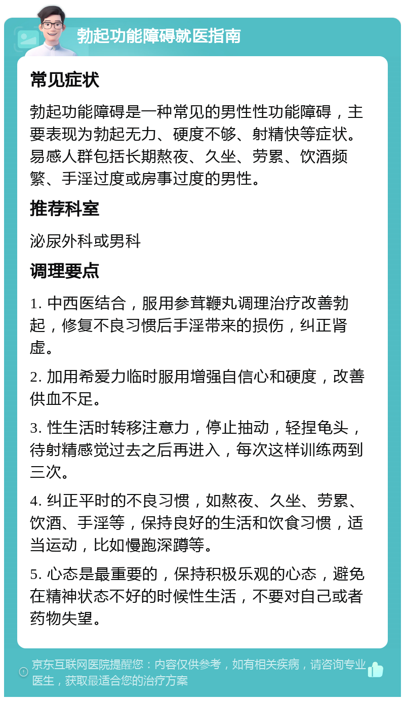 勃起功能障碍就医指南 常见症状 勃起功能障碍是一种常见的男性性功能障碍，主要表现为勃起无力、硬度不够、射精快等症状。易感人群包括长期熬夜、久坐、劳累、饮酒频繁、手淫过度或房事过度的男性。 推荐科室 泌尿外科或男科 调理要点 1. 中西医结合，服用参茸鞭丸调理治疗改善勃起，修复不良习惯后手淫带来的损伤，纠正肾虚。 2. 加用希爱力临时服用增强自信心和硬度，改善供血不足。 3. 性生活时转移注意力，停止抽动，轻捏龟头，待射精感觉过去之后再进入，每次这样训练两到三次。 4. 纠正平时的不良习惯，如熬夜、久坐、劳累、饮酒、手淫等，保持良好的生活和饮食习惯，适当运动，比如慢跑深蹲等。 5. 心态是最重要的，保持积极乐观的心态，避免在精神状态不好的时候性生活，不要对自己或者药物失望。