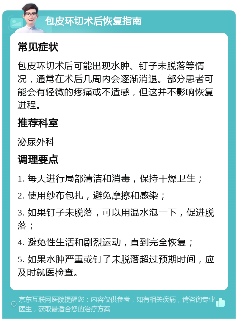 包皮环切术后恢复指南 常见症状 包皮环切术后可能出现水肿、钉子未脱落等情况，通常在术后几周内会逐渐消退。部分患者可能会有轻微的疼痛或不适感，但这并不影响恢复进程。 推荐科室 泌尿外科 调理要点 1. 每天进行局部清洁和消毒，保持干燥卫生； 2. 使用纱布包扎，避免摩擦和感染； 3. 如果钉子未脱落，可以用温水泡一下，促进脱落； 4. 避免性生活和剧烈运动，直到完全恢复； 5. 如果水肿严重或钉子未脱落超过预期时间，应及时就医检查。