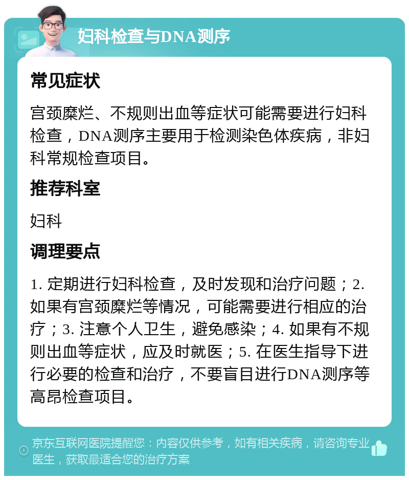 妇科检查与DNA测序 常见症状 宫颈糜烂、不规则出血等症状可能需要进行妇科检查，DNA测序主要用于检测染色体疾病，非妇科常规检查项目。 推荐科室 妇科 调理要点 1. 定期进行妇科检查，及时发现和治疗问题；2. 如果有宫颈糜烂等情况，可能需要进行相应的治疗；3. 注意个人卫生，避免感染；4. 如果有不规则出血等症状，应及时就医；5. 在医生指导下进行必要的检查和治疗，不要盲目进行DNA测序等高昂检查项目。