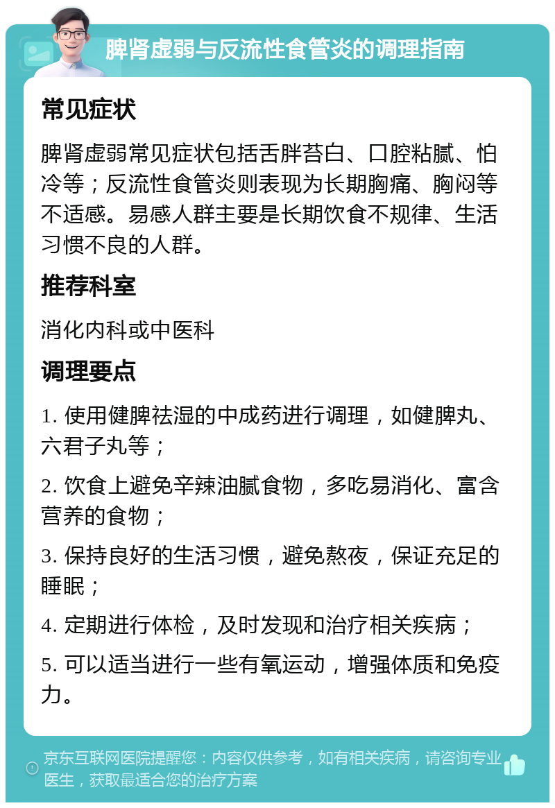 脾肾虚弱与反流性食管炎的调理指南 常见症状 脾肾虚弱常见症状包括舌胖苔白、口腔粘腻、怕冷等；反流性食管炎则表现为长期胸痛、胸闷等不适感。易感人群主要是长期饮食不规律、生活习惯不良的人群。 推荐科室 消化内科或中医科 调理要点 1. 使用健脾祛湿的中成药进行调理，如健脾丸、六君子丸等； 2. 饮食上避免辛辣油腻食物，多吃易消化、富含营养的食物； 3. 保持良好的生活习惯，避免熬夜，保证充足的睡眠； 4. 定期进行体检，及时发现和治疗相关疾病； 5. 可以适当进行一些有氧运动，增强体质和免疫力。