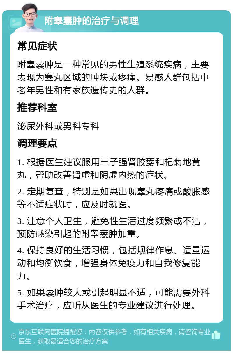 附睾囊肿的治疗与调理 常见症状 附睾囊肿是一种常见的男性生殖系统疾病，主要表现为睾丸区域的肿块或疼痛。易感人群包括中老年男性和有家族遗传史的人群。 推荐科室 泌尿外科或男科专科 调理要点 1. 根据医生建议服用三子强肾胶囊和杞菊地黄丸，帮助改善肾虚和阴虚内热的症状。 2. 定期复查，特别是如果出现睾丸疼痛或酸胀感等不适症状时，应及时就医。 3. 注意个人卫生，避免性生活过度频繁或不洁，预防感染引起的附睾囊肿加重。 4. 保持良好的生活习惯，包括规律作息、适量运动和均衡饮食，增强身体免疫力和自我修复能力。 5. 如果囊肿较大或引起明显不适，可能需要外科手术治疗，应听从医生的专业建议进行处理。