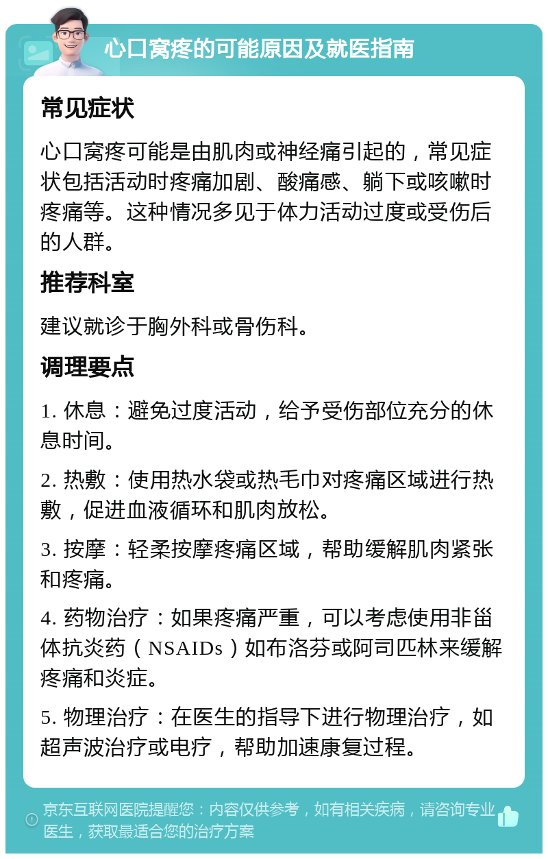 心口窝疼的可能原因及就医指南 常见症状 心口窝疼可能是由肌肉或神经痛引起的，常见症状包括活动时疼痛加剧、酸痛感、躺下或咳嗽时疼痛等。这种情况多见于体力活动过度或受伤后的人群。 推荐科室 建议就诊于胸外科或骨伤科。 调理要点 1. 休息：避免过度活动，给予受伤部位充分的休息时间。 2. 热敷：使用热水袋或热毛巾对疼痛区域进行热敷，促进血液循环和肌肉放松。 3. 按摩：轻柔按摩疼痛区域，帮助缓解肌肉紧张和疼痛。 4. 药物治疗：如果疼痛严重，可以考虑使用非甾体抗炎药（NSAIDs）如布洛芬或阿司匹林来缓解疼痛和炎症。 5. 物理治疗：在医生的指导下进行物理治疗，如超声波治疗或电疗，帮助加速康复过程。