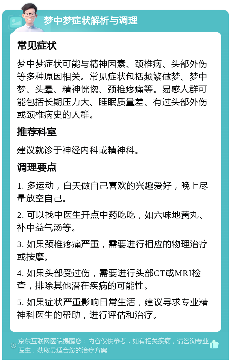 梦中梦症状解析与调理 常见症状 梦中梦症状可能与精神因素、颈椎病、头部外伤等多种原因相关。常见症状包括频繁做梦、梦中梦、头晕、精神恍惚、颈椎疼痛等。易感人群可能包括长期压力大、睡眠质量差、有过头部外伤或颈椎病史的人群。 推荐科室 建议就诊于神经内科或精神科。 调理要点 1. 多运动，白天做自己喜欢的兴趣爱好，晚上尽量放空自己。 2. 可以找中医生开点中药吃吃，如六味地黄丸、补中益气汤等。 3. 如果颈椎疼痛严重，需要进行相应的物理治疗或按摩。 4. 如果头部受过伤，需要进行头部CT或MRI检查，排除其他潜在疾病的可能性。 5. 如果症状严重影响日常生活，建议寻求专业精神科医生的帮助，进行评估和治疗。