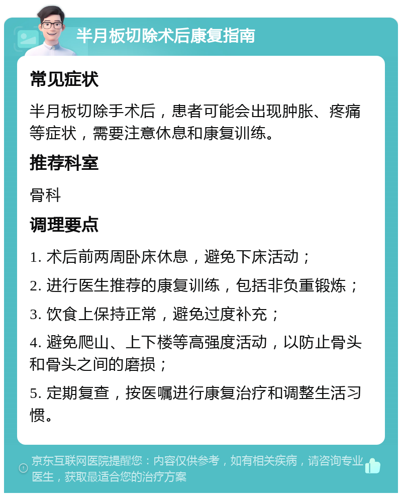 半月板切除术后康复指南 常见症状 半月板切除手术后，患者可能会出现肿胀、疼痛等症状，需要注意休息和康复训练。 推荐科室 骨科 调理要点 1. 术后前两周卧床休息，避免下床活动； 2. 进行医生推荐的康复训练，包括非负重锻炼； 3. 饮食上保持正常，避免过度补充； 4. 避免爬山、上下楼等高强度活动，以防止骨头和骨头之间的磨损； 5. 定期复查，按医嘱进行康复治疗和调整生活习惯。